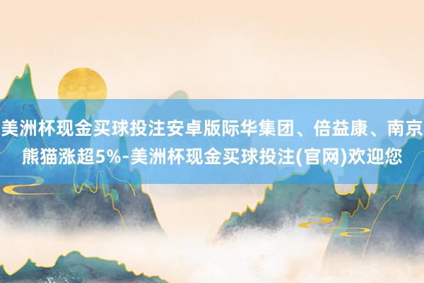 美洲杯现金买球投注安卓版际华集团、倍益康、南京熊猫涨超5%-美洲杯现金买球投注(官网)欢迎您