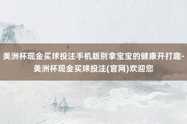 美洲杯现金买球投注手机版别拿宝宝的健康开打趣-美洲杯现金买球投注(官网)欢迎您