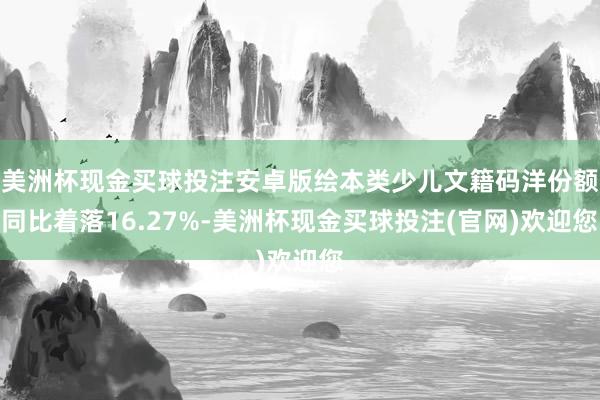 美洲杯现金买球投注安卓版绘本类少儿文籍码洋份额同比着落16.27%-美洲杯现金买球投注(官网)欢迎您