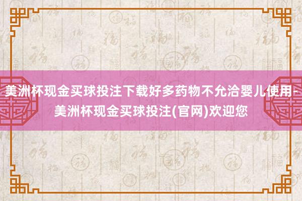 美洲杯现金买球投注下载好多药物不允洽婴儿使用-美洲杯现金买球投注(官网)欢迎您