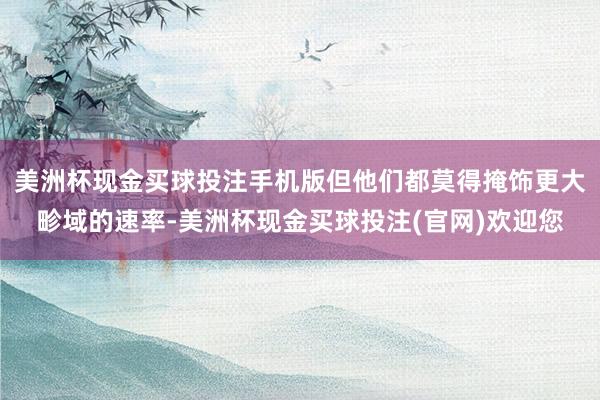 美洲杯现金买球投注手机版但他们都莫得掩饰更大畛域的速率-美洲杯现金买球投注(官网)欢迎您
