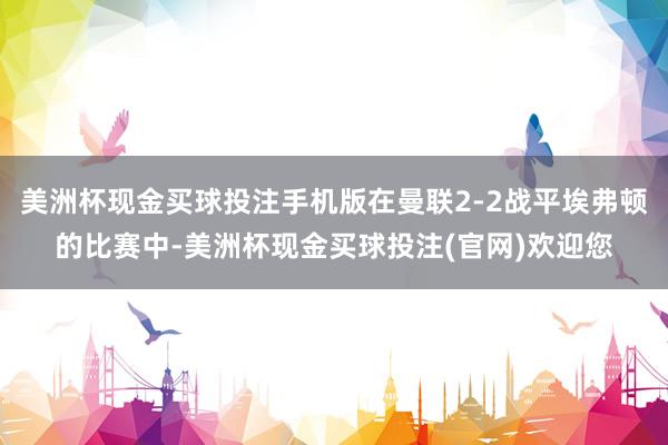 美洲杯现金买球投注手机版在曼联2-2战平埃弗顿的比赛中-美洲杯现金买球投注(官网)欢迎您