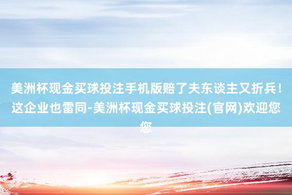 美洲杯现金买球投注手机版赔了夫东谈主又折兵！这企业也雷同-美洲杯现金买球投注(官网)欢迎您