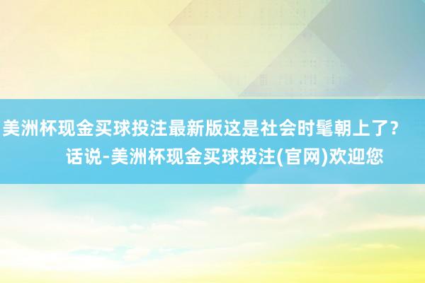 美洲杯现金买球投注最新版这是社会时髦朝上了？        话说-美洲杯现金买球投注(官网)欢迎您