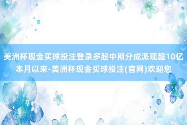 美洲杯现金买球投注登录　　多股中期分成派现超10亿　　本月以来-美洲杯现金买球投注(官网)欢迎您
