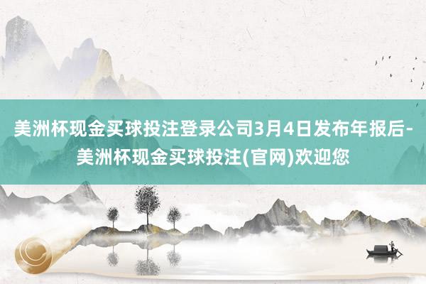 美洲杯现金买球投注登录公司3月4日发布年报后-美洲杯现金买球投注(官网)欢迎您