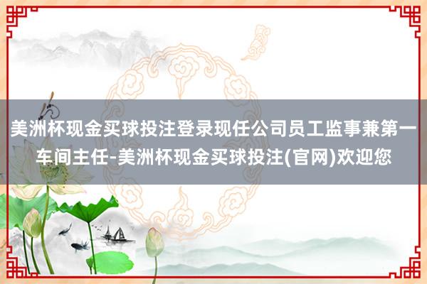 美洲杯现金买球投注登录现任公司员工监事兼第一车间主任-美洲杯现金买球投注(官网)欢迎您