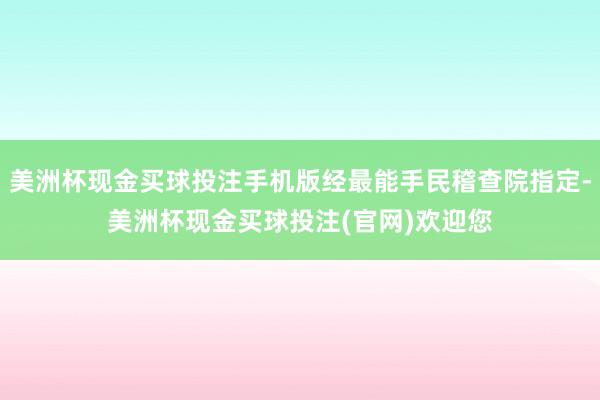 美洲杯现金买球投注手机版经最能手民稽查院指定-美洲杯现金买球投注(官网)欢迎您
