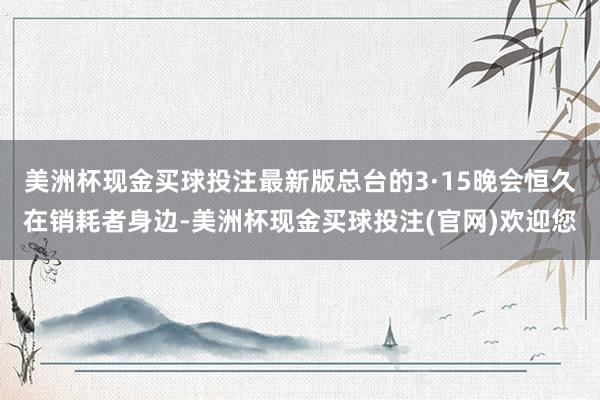 美洲杯现金买球投注最新版总台的3·15晚会恒久在销耗者身边-美洲杯现金买球投注(官网)欢迎您