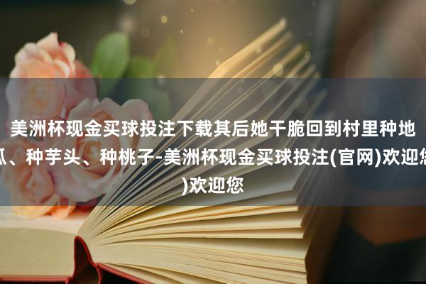 美洲杯现金买球投注下载其后她干脆回到村里种地瓜、种芋头、种桃子-美洲杯现金买球投注(官网)欢迎您