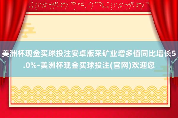 美洲杯现金买球投注安卓版采矿业增多值同比增长5.0%-美洲杯现金买球投注(官网)欢迎您