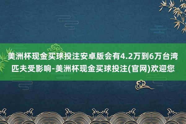 美洲杯现金买球投注安卓版会有4.2万到6万台湾匹夫受影响-美洲杯现金买球投注(官网)欢迎您
