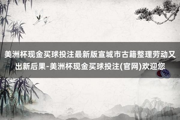 美洲杯现金买球投注最新版宣城市古籍整理劳动又出新后果-美洲杯现金买球投注(官网)欢迎您