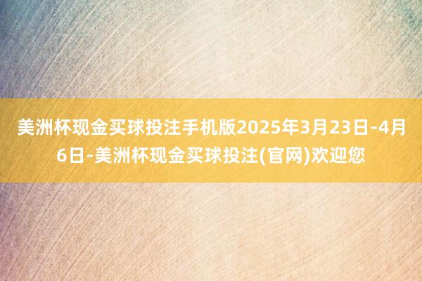 美洲杯现金买球投注手机版2025年3月23日-4月6日-美洲杯现金买球投注(官网)欢迎您