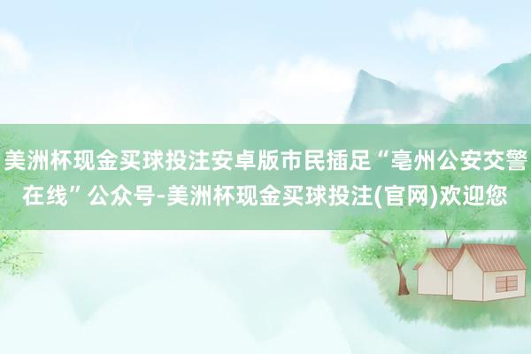 美洲杯现金买球投注安卓版市民插足“亳州公安交警在线”公众号-美洲杯现金买球投注(官网)欢迎您