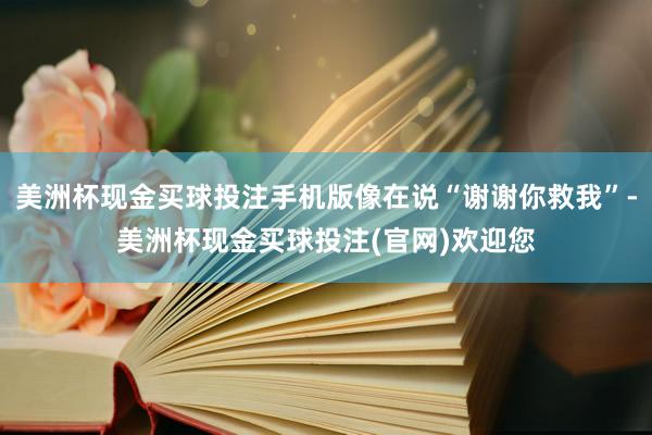 美洲杯现金买球投注手机版像在说“谢谢你救我”-美洲杯现金买球投注(官网)欢迎您