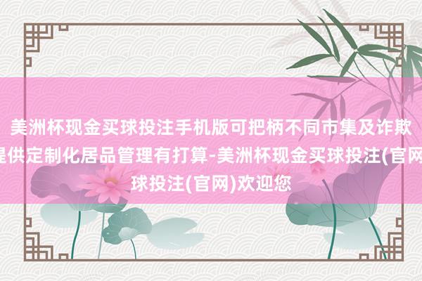 美洲杯现金买球投注手机版可把柄不同市集及诈欺为客户提供定制化居品管理有打算-美洲杯现金买球投注(官网)欢迎您