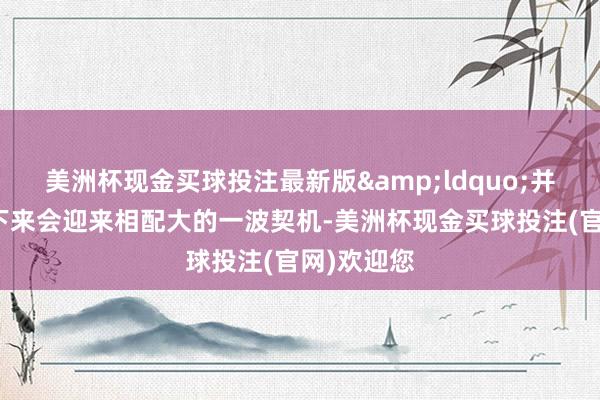美洲杯现金买球投注最新版&ldquo;并购基金接下来会迎来相配大的一波契机-美洲杯现金买球投注(官网)欢迎您