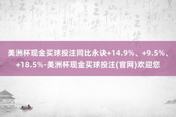 美洲杯现金买球投注同比永诀+14.9%、+9.5%、+18.5%-美洲杯现金买球投注(官网)欢迎您