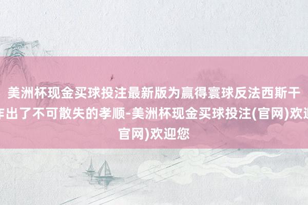 美洲杯现金买球投注最新版为赢得寰球反法西斯干戈作出了不可散失的孝顺-美洲杯现金买球投注(官网)欢迎您