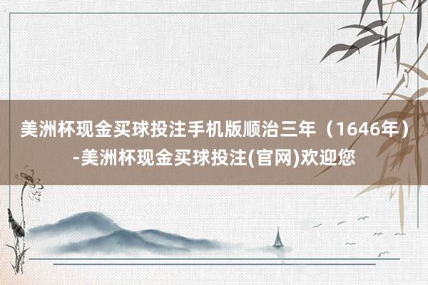 美洲杯现金买球投注手机版顺治三年（1646年）-美洲杯现金买球投注(官网)欢迎您