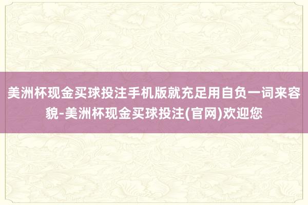 美洲杯现金买球投注手机版就充足用自负一词来容貌-美洲杯现金买球投注(官网)欢迎您