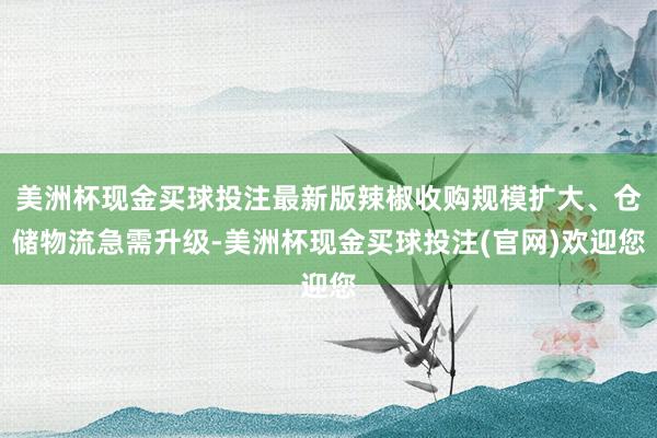 美洲杯现金买球投注最新版辣椒收购规模扩大、仓储物流急需升级-美洲杯现金买球投注(官网)欢迎您
