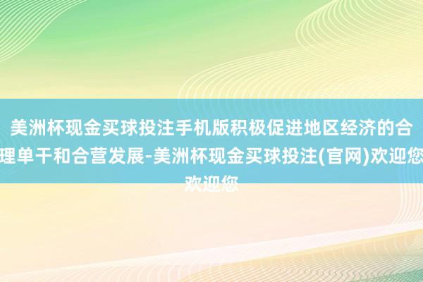 美洲杯现金买球投注手机版积极促进地区经济的合理单干和合营发展-美洲杯现金买球投注(官网)欢迎您