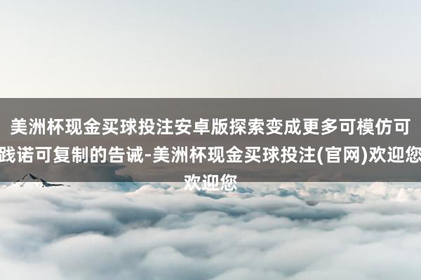 美洲杯现金买球投注安卓版探索变成更多可模仿可践诺可复制的告诫-美洲杯现金买球投注(官网)欢迎您