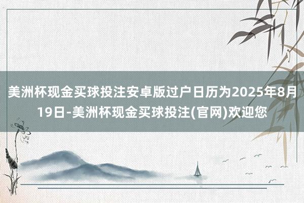 美洲杯现金买球投注安卓版过户日历为2025年8月19日-美洲杯现金买球投注(官网)欢迎您