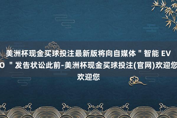 美洲杯现金买球投注最新版将向自媒体＂智能 EVO ＂发告状讼此前-美洲杯现金买球投注(官网)欢迎您