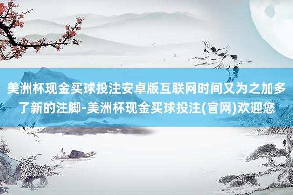 美洲杯现金买球投注安卓版互联网时间又为之加多了新的注脚-美洲杯现金买球投注(官网)欢迎您