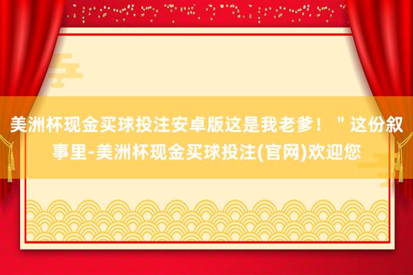 美洲杯现金买球投注安卓版这是我老爹！＂这份叙事里-美洲杯现金买球投注(官网)欢迎您