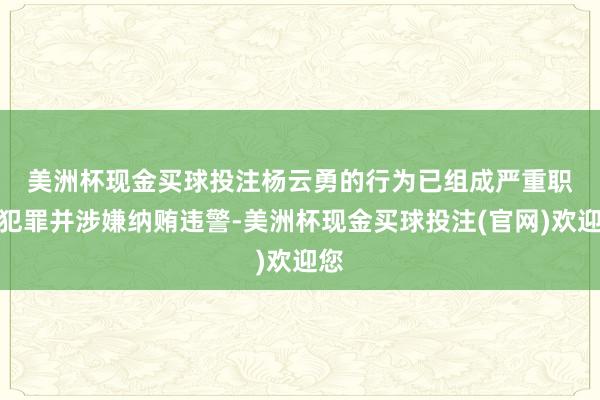 美洲杯现金买球投注　　杨云勇的行为已组成严重职务犯罪并涉嫌纳贿违警-美洲杯现金买球投注(官网)欢迎您