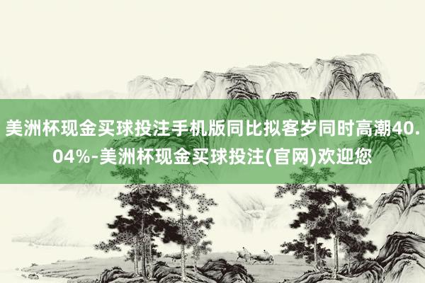 美洲杯现金买球投注手机版同比拟客岁同时高潮40.04%-美洲杯现金买球投注(官网)欢迎您