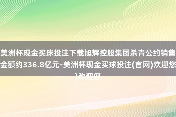 美洲杯现金买球投注下载旭辉控股集团杀青公约销售金额约336.8亿元-美洲杯现金买球投注(官网)欢迎您