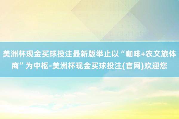 美洲杯现金买球投注最新版举止以“咖啡+农文旅体商”为中枢-美洲杯现金买球投注(官网)欢迎您