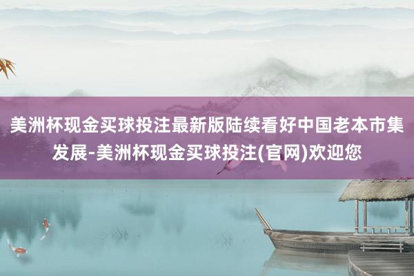 美洲杯现金买球投注最新版陆续看好中国老本市集发展-美洲杯现金买球投注(官网)欢迎您