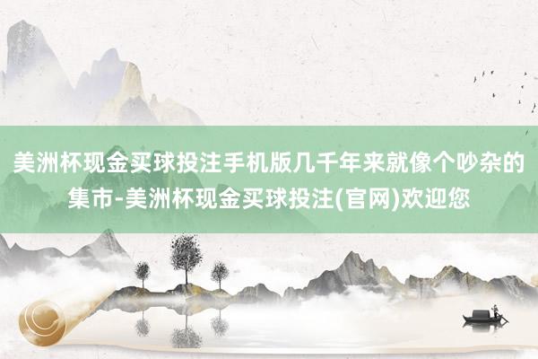 美洲杯现金买球投注手机版几千年来就像个吵杂的集市-美洲杯现金买球投注(官网)欢迎您