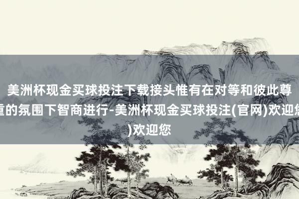 美洲杯现金买球投注下载接头惟有在对等和彼此尊重的氛围下智商进行-美洲杯现金买球投注(官网)欢迎您