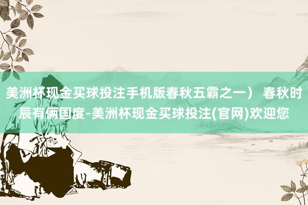 美洲杯现金买球投注手机版春秋五霸之一） 春秋时辰有俩国度-美洲杯现金买球投注(官网)欢迎您