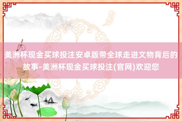 美洲杯现金买球投注安卓版带全球走进文物背后的故事-美洲杯现金买球投注(官网)欢迎您