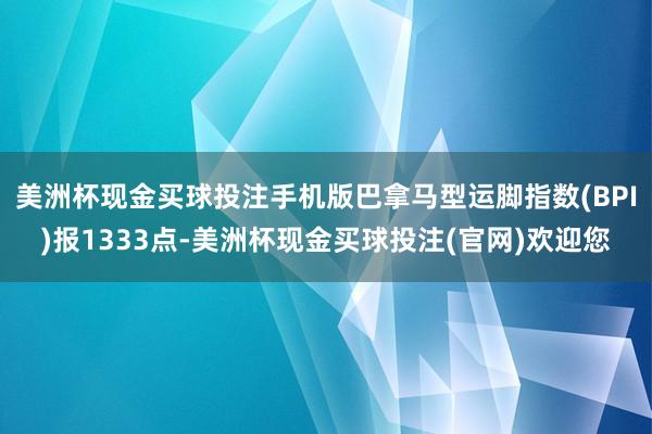 美洲杯现金买球投注手机版巴拿马型运脚指数(BPI)报1333点-美洲杯现金买球投注(官网)欢迎您