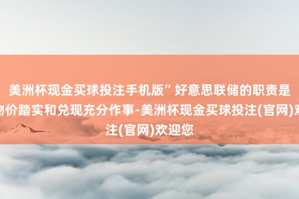 美洲杯现金买球投注手机版”好意思联储的职责是保管物价踏实和兑现充分作事-美洲杯现金买球投注(官网)欢迎您