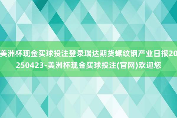 美洲杯现金买球投注登录瑞达期货螺纹钢产业日报20250423-美洲杯现金买球投注(官网)欢迎您