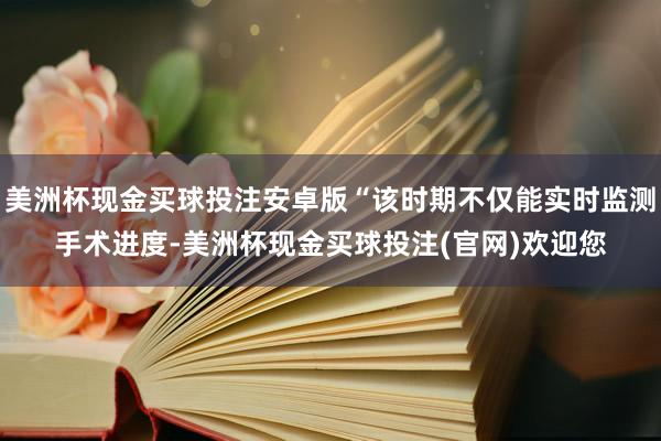 美洲杯现金买球投注安卓版“该时期不仅能实时监测手术进度-美洲杯现金买球投注(官网)欢迎您