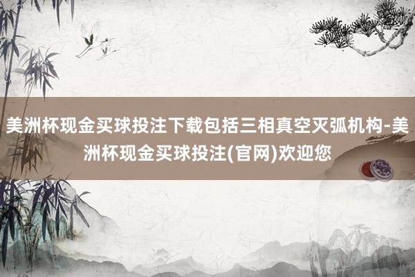 美洲杯现金买球投注下载包括三相真空灭弧机构-美洲杯现金买球投注(官网)欢迎您