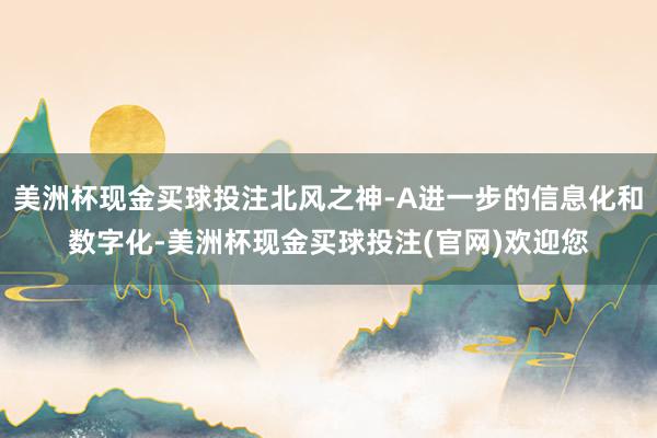美洲杯现金买球投注北风之神-A进一步的信息化和数字化-美洲杯现金买球投注(官网)欢迎您
