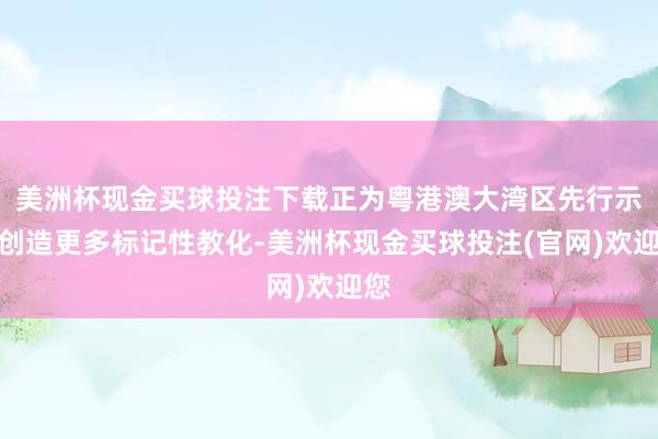 美洲杯现金买球投注下载正为粤港澳大湾区先行示范创造更多标记性教化-美洲杯现金买球投注(官网)欢迎您