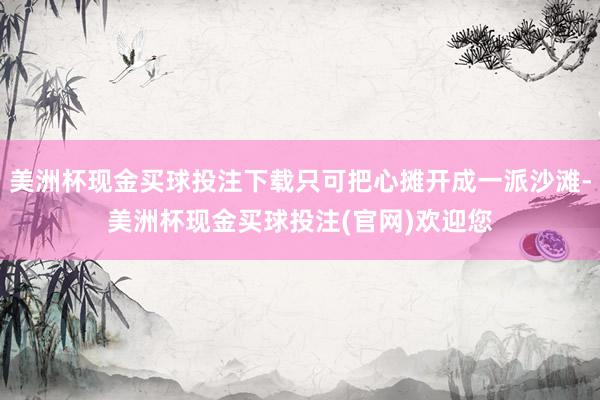 美洲杯现金买球投注下载只可把心摊开成一派沙滩-美洲杯现金买球投注(官网)欢迎您